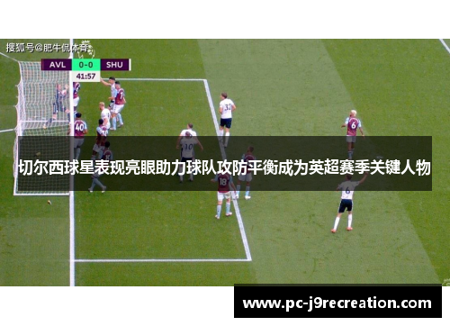切尔西球星表现亮眼助力球队攻防平衡成为英超赛季关键人物