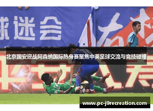 北京国安迎战阿森纳国际热身赛聚焦中英足球交流与竞技碰撞